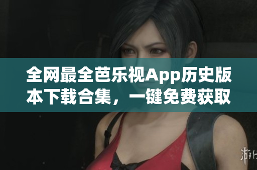 全网最全芭乐视App历史版本下载合集，一键免费获取！