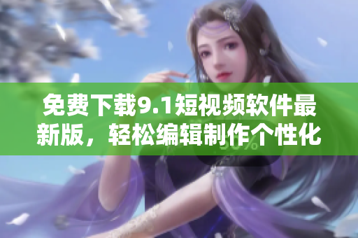免费下载9.1短视频软件最新版，轻松编辑制作个性化短视频