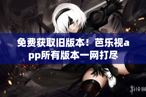 免费获取旧版本！芭乐视app所有版本一网打尽