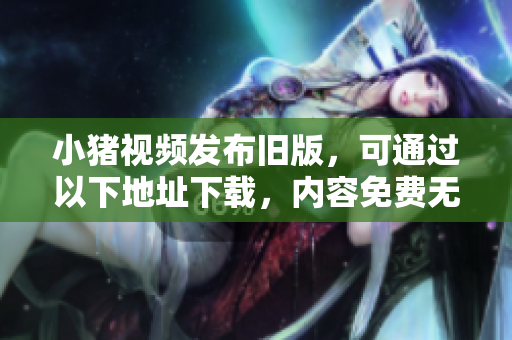 小猪视频发布旧版，可通过以下地址下载，内容免费无广告