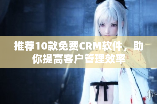 推荐10款免费CRM软件，助你提高客户管理效率