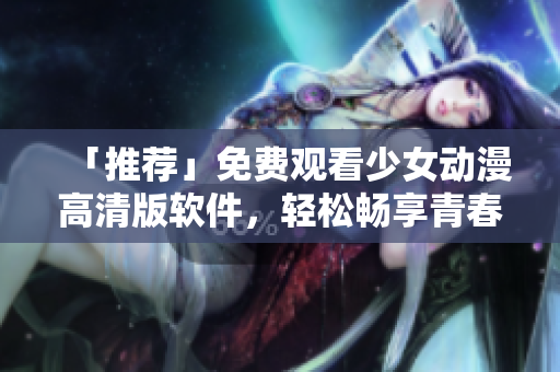 「推荐」免费观看少女动漫高清版软件，轻松畅享青春美好