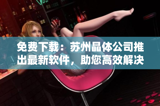 免费下载：苏州晶体公司推出最新软件，助您高效解决业务问题！