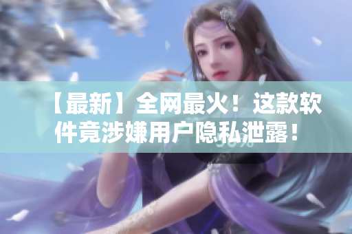 【最新】全网最火！这款软件竟涉嫌用户隐私泄露！