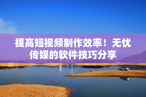 提高短视频制作效率！无忧传媒的软件技巧分享