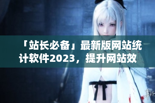 「站长必备」最新版网站统计软件2023，提升网站效率与收益！