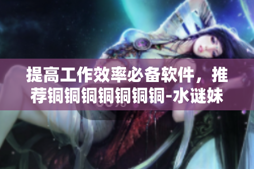 提高工作效率必备软件，推荐铜铜铜铜铜铜铜-水谜妹