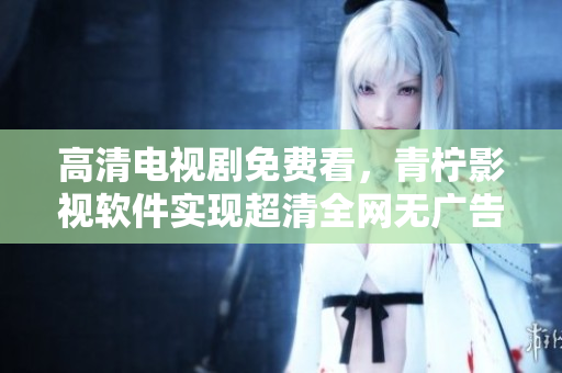 高清电视剧免费看，青柠影视软件实现超清全网无广告！