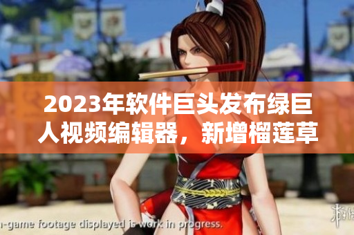 2023年软件巨头发布绿巨人视频编辑器，新增榴莲草莓秋葵滤镜！