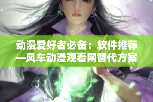 动漫爱好者必备：软件推荐—风车动漫观看网替代方案