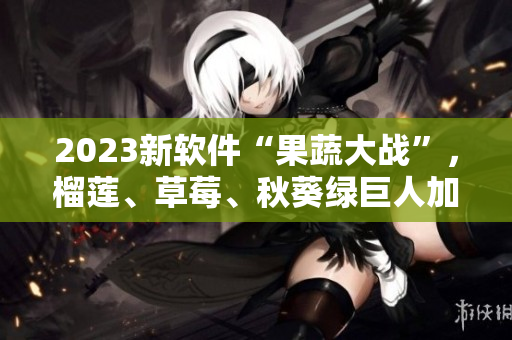 2023新软件“果蔬大战”，榴莲、草莓、秋葵绿巨人加入战斗！