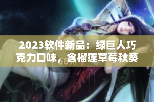 2023软件新品：绿巨人巧克力口味，含榴莲草莓秋葵元素