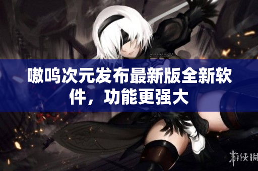 嗷呜次元发布最新版全新软件，功能更强大