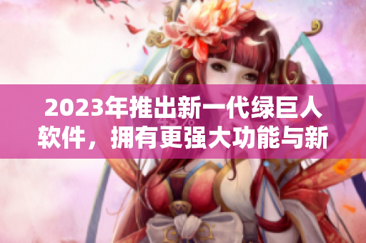 2023年推出新一代绿巨人软件，拥有更强大功能与新鲜界面设计