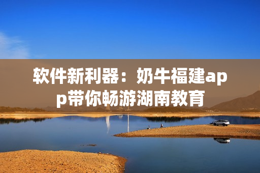软件新利器：奶牛福建app带你畅游湖南教育