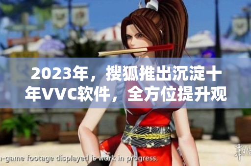 2023年，搜狐推出沉淀十年VVC软件，全方位提升观影体验