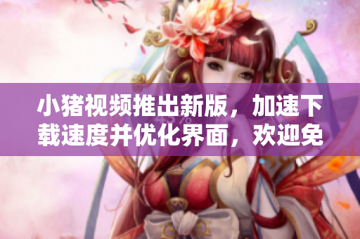 小猪视频推出新版，加速下载速度并优化界面，欢迎免费试用