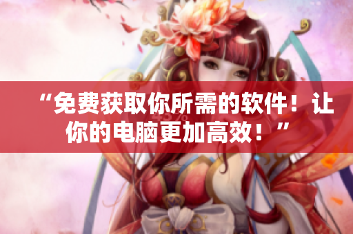 “免费获取你所需的软件！让你的电脑更加高效！”