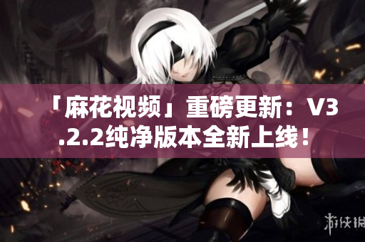 「麻花视频」重磅更新：V3.2.2纯净版本全新上线！
