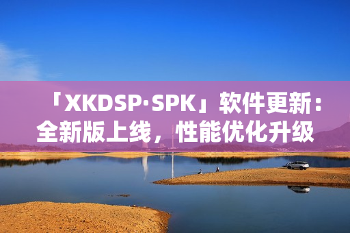 「XKDSP·SPK」软件更新：全新版上线，性能优化升级！