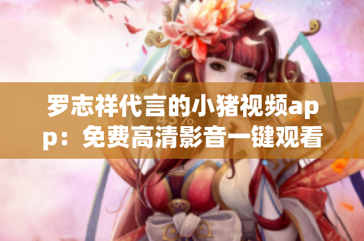 罗志祥代言的小猪视频app：免费高清影音一键观看