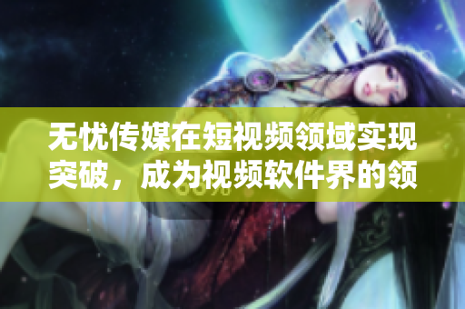 无忧传媒在短视频领域实现突破，成为视频软件界的领先者