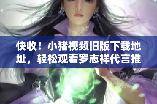 快收！小猪视频旧版下载地址，轻松观看罗志祥代言推荐软件
