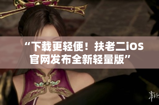 “下载更轻便！扶老二iOS官网发布全新轻量版”
