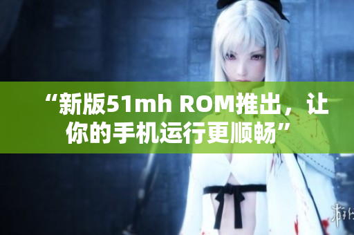 “新版51mh ROM推出，让你的手机运行更顺畅”