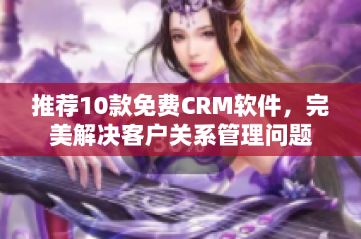 推荐10款免费CRM软件，完美解决客户关系管理问题