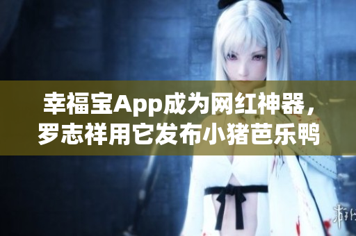 幸福宝App成为网红神器，罗志祥用它发布小猪芭乐鸭脖视频