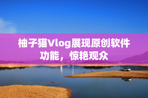 柚子猫Vlog展现原创软件功能，惊艳观众