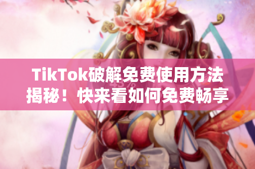 TikTok破解免费使用方法揭秘！快来看如何免费畅享抖音国际版