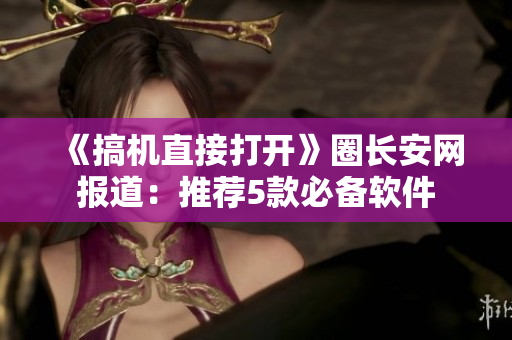 《搞机直接打开》圈长安网报道：推荐5款必备软件