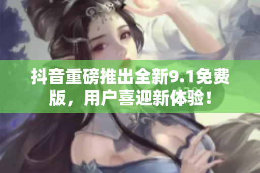 抖音重磅推出全新9.1免费版，用户喜迎新体验！