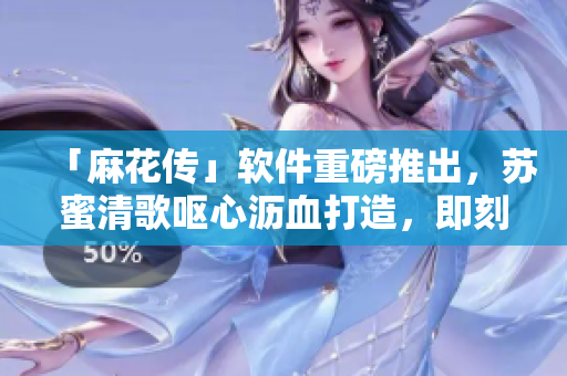 「麻花传」软件重磅推出，苏蜜清歌呕心沥血打造，即刻上线！