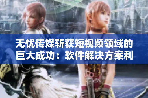 无忧传媒斩获短视频领域的巨大成功：软件解决方案利润飙升！