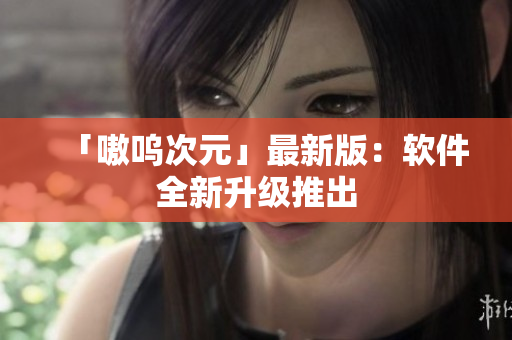 「嗷呜次元」最新版：软件全新升级推出