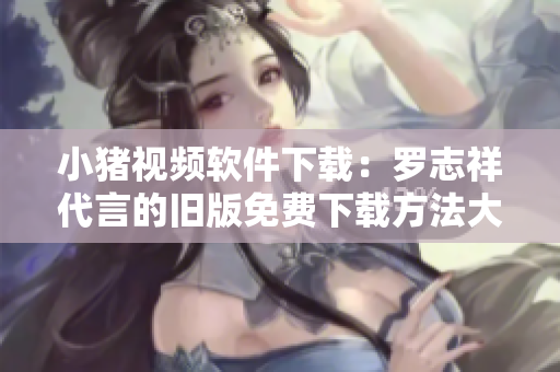 小猪视频软件下载：罗志祥代言的旧版免费下载方法大全
