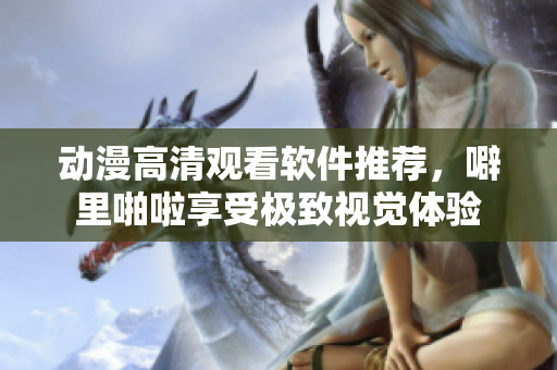 动漫高清观看软件推荐，噼里啪啦享受极致视觉体验