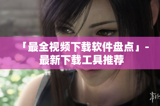 「最全视频下载软件盘点」- 最新下载工具推荐