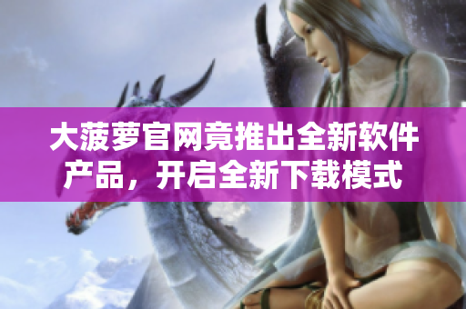 大菠萝官网竟推出全新软件产品，开启全新下载模式