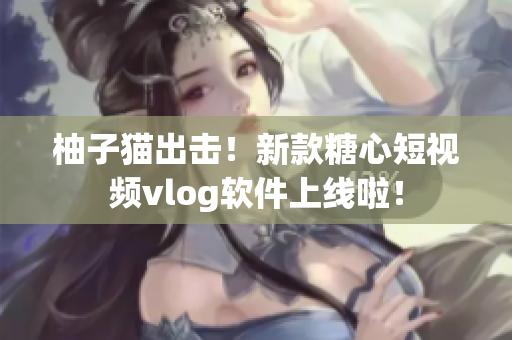 柚子猫出击！新款糖心短视频vlog软件上线啦！