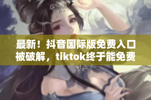 最新！抖音国际版免费入口被破解，tiktok终于能免费使用了