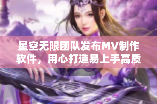 星空无限团队发布MV制作软件，用心打造易上手高质量创意视频！