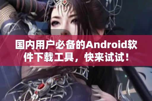 国内用户必备的Android软件下载工具，快来试试！