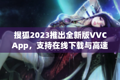 搜狐2023推出全新版VVCApp，支持在线下载与高速文件传输