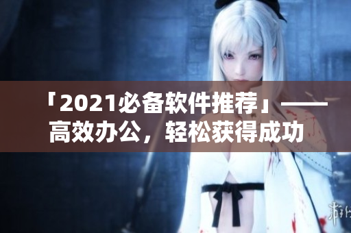 「2021必备软件推荐」——高效办公，轻松获得成功