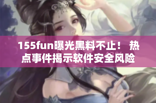 155fun曝光黑料不止！ 热点事件揭示软件安全风险