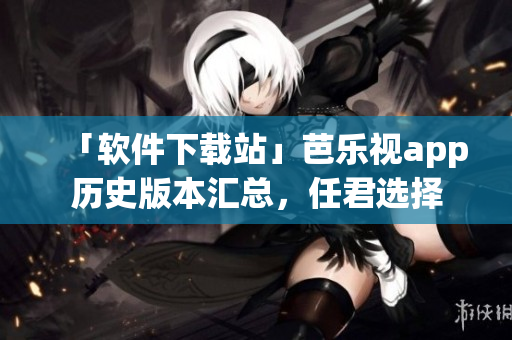 「软件下载站」芭乐视app历史版本汇总，任君选择